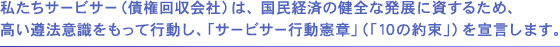 私たちサービサーは、国民経済の健全な発展に資するため、高い遵法意識をもって行動し、「サービサー行動憲章」を宣言します。